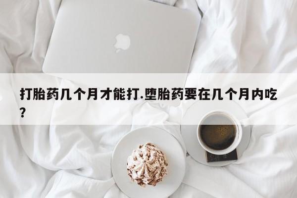 打胎药私人店联系方式打胎药几个月才能打.堕胎药要在几个月内吃？