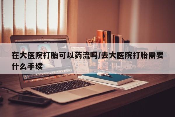打胎药私人店联系方式在大医院打胎可以药流吗/去大医院打胎需要什么手续