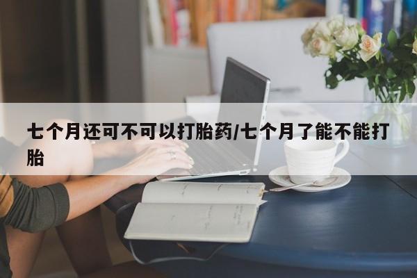 打胎药私人店联系方式七个月还可不可以打胎药/七个月了能不能打胎