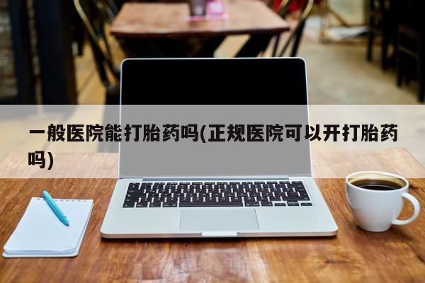 打胎药私人店联系方式一般医院能打胎药吗(正规医院可以开打胎药吗)