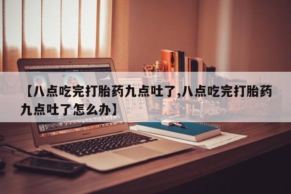 打胎药私人店联系方式【八点吃完打胎药九点吐了,八点吃完打胎药九点吐了怎么办】