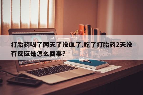 打胎药私人店联系方式打胎药喝了两天了没血了.吃了打胎药2天没有反应是怎么回事？