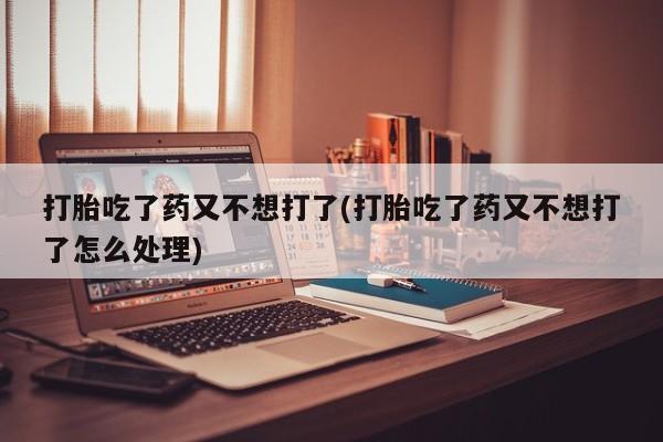 打胎药私人店联系方式打胎吃了药又不想打了(打胎吃了药又不想打了怎么处理)