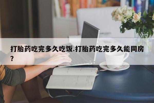 打胎药私人店联系方式打胎药吃完多久吃饭.打胎药吃完多久能同房？