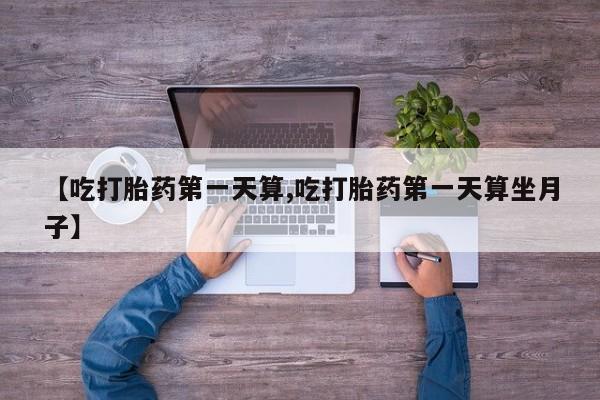 打胎药私人店联系方式【吃打胎药第一天算,吃打胎药第一天算坐月子】