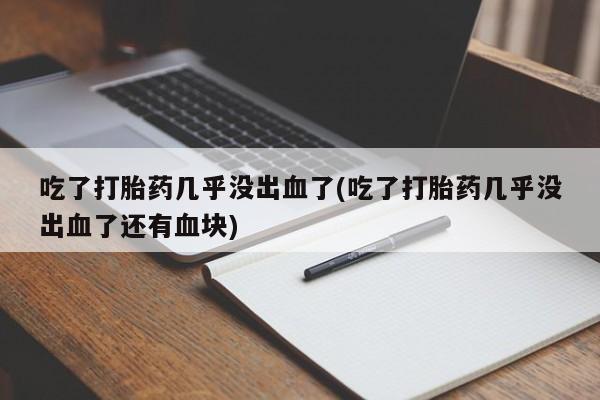 打胎药私人店联系方式吃了打胎药几乎没出血了(吃了打胎药几乎没出血了还有血块)