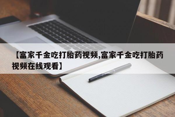 打胎药私人店联系方式【富家千金吃打胎药视频,富家千金吃打胎药视频在线观看】
