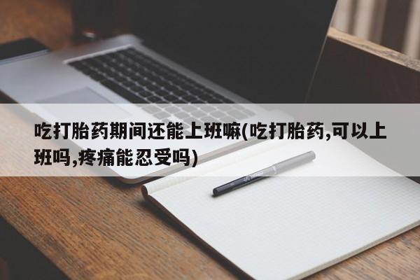 打胎药私人店联系方式吃打胎药期间还能上班嘛(吃打胎药,可以上班吗,疼痛能忍受吗)