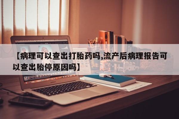 打胎药私人店联系方式【病理可以查出打胎药吗,流产后病理报告可以查出胎停原因吗】