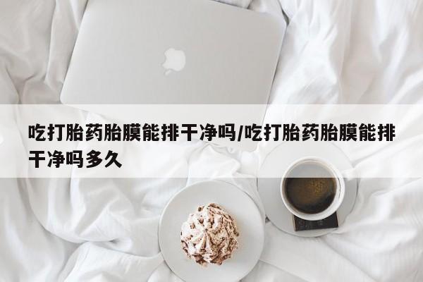 打胎药私人店联系方式吃打胎药胎膜能排干净吗/吃打胎药胎膜能排干净吗多久