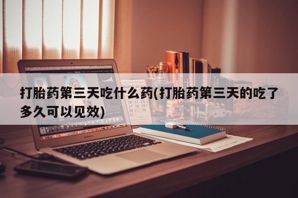 打胎药私人店联系方式打胎药第三天吃什么药(打胎药第三天的吃了多久可以见效)