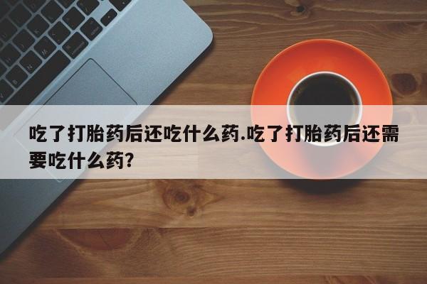 打胎药私人店联系方式吃了打胎药后还吃什么药.吃了打胎药后还需要吃什么药？