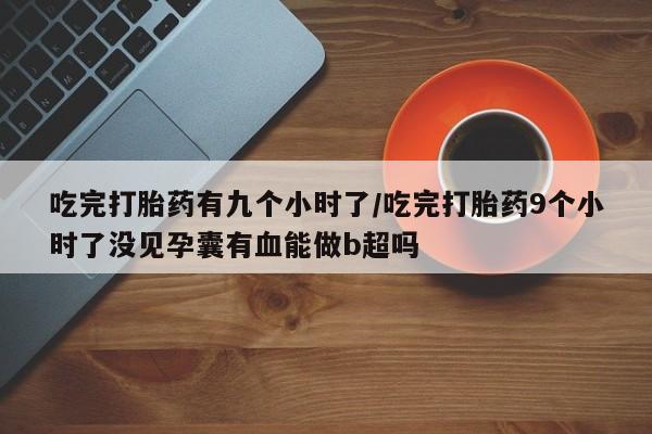 打胎药私人店联系方式吃完打胎药有九个小时了/吃完打胎药9个小时了没见孕囊有血能做b超吗
