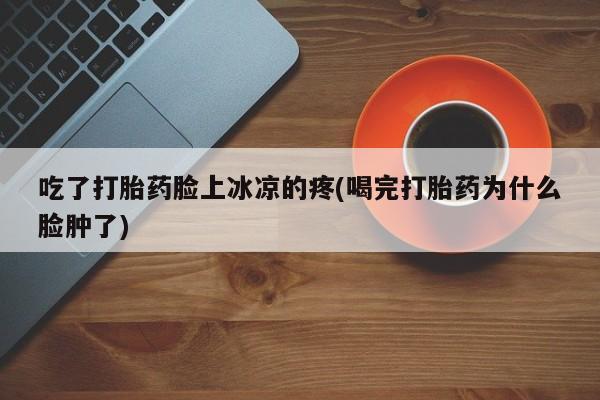打胎药私人店联系方式吃了打胎药脸上冰凉的疼(喝完打胎药为什么脸肿了)