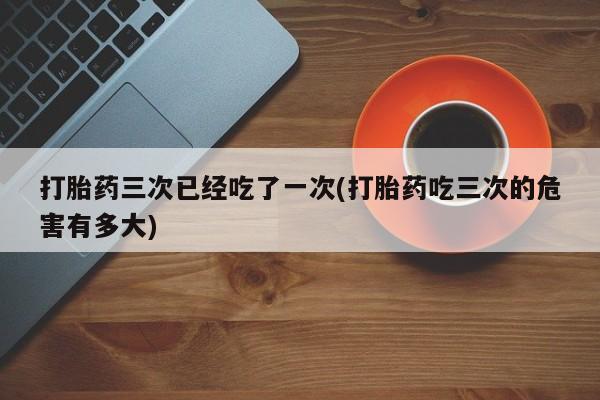 打胎药私人店联系方式打胎药三次已经吃了一次(打胎药吃三次的危害有多大)