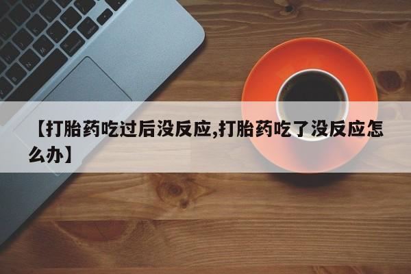 打胎药私人店联系方式【打胎药吃过后没反应,打胎药吃了没反应怎么办】