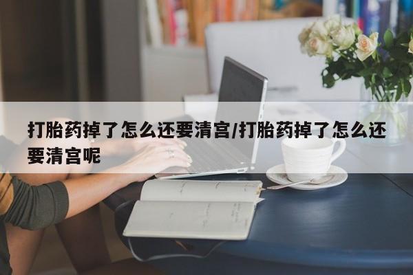 打胎药私人店联系方式打胎药掉了怎么还要清宫/打胎药掉了怎么还要清宫呢