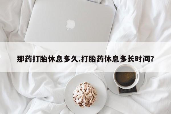 打胎药私人店联系方式那药打胎休息多久.打胎药休息多长时间？