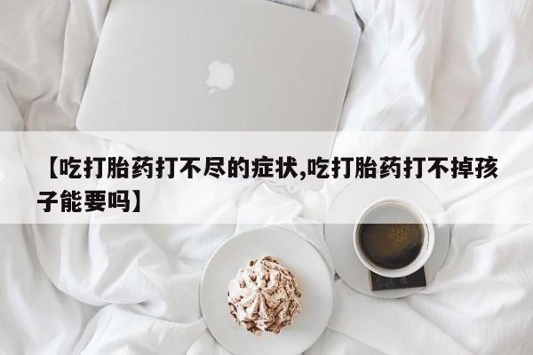 打胎药私人店联系方式【吃打胎药打不尽的症状,吃打胎药打不掉孩子能要吗】