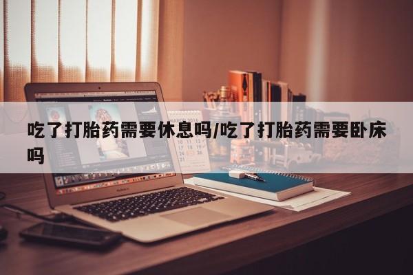 打胎药私人店联系方式吃了打胎药需要休息吗/吃了打胎药需要卧床吗
