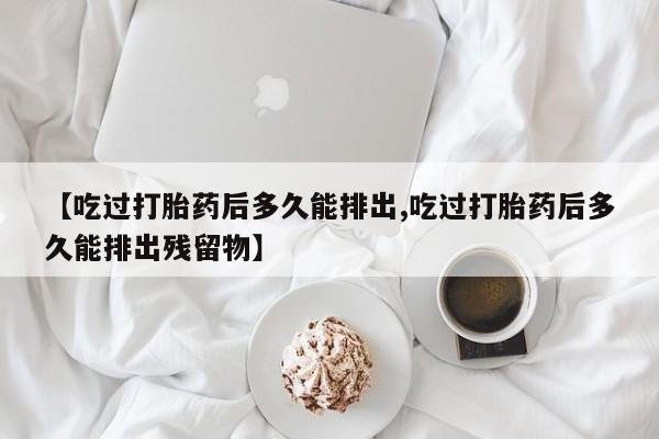 打胎药私人店联系方式【吃过打胎药后多久能排出,吃过打胎药后多久能排出残留物】