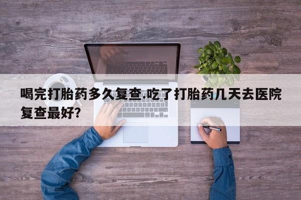 打胎药私人店联系方式喝完打胎药多久复查.吃了打胎药几天去医院复查最好？