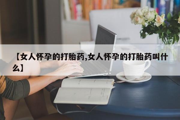打胎药私人店联系方式【女人怀孕的打胎药,女人怀孕的打胎药叫什么】
