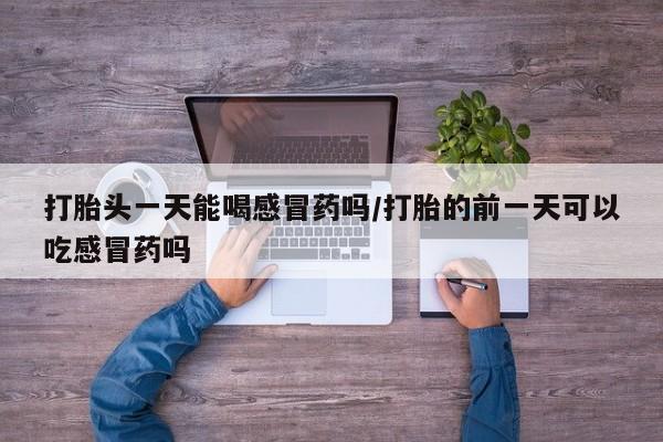 打胎药私人店联系方式打胎头一天能喝感冒药吗/打胎的前一天可以吃感冒药吗