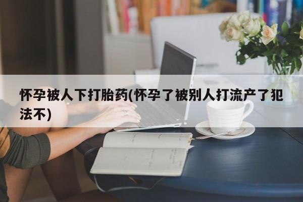 打胎药私人店联系方式怀孕被人下打胎药(怀孕了被别人打流产了犯法不)