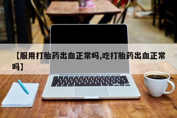 打胎药私人店联系方式【服用打胎药出血正常吗,吃打胎药出血正常吗】