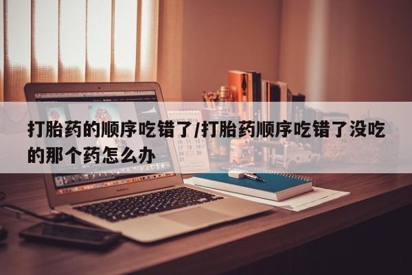 打胎药私人店联系方式打胎药的顺序吃错了/打胎药顺序吃错了没吃的那个药怎么办