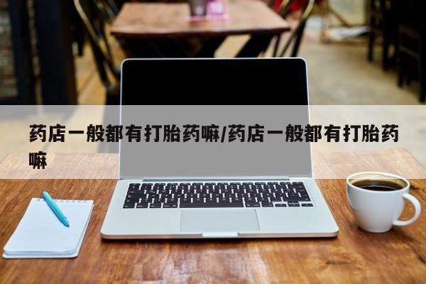 打胎药私人店联系方式药店一般都有打胎药嘛/药店一般都有打胎药嘛