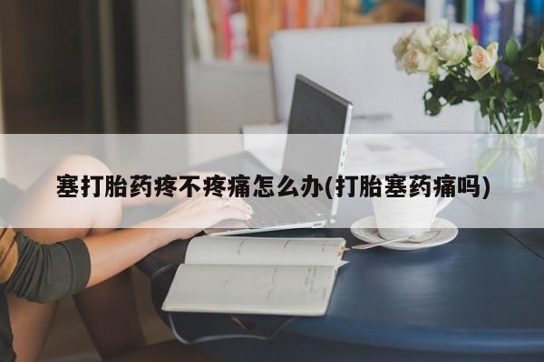 打胎药私人店联系方式塞打胎药疼不疼痛怎么办(打胎塞药痛吗)