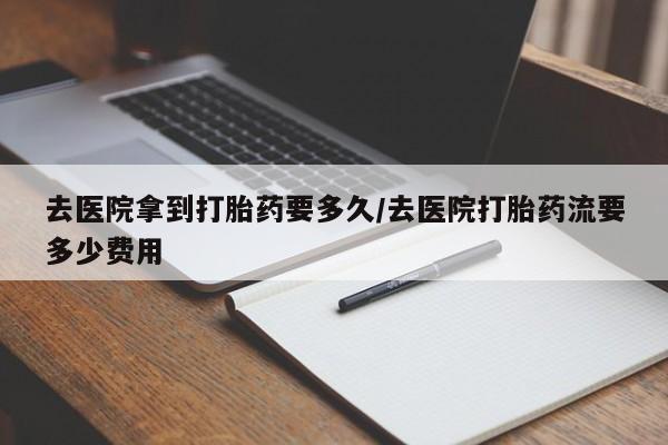 打胎药私人店联系方式去医院拿到打胎药要多久/去医院打胎药流要多少费用