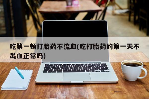 打胎药私人店联系方式吃第一顿打胎药不流血(吃打胎药的第一天不出血正常吗)