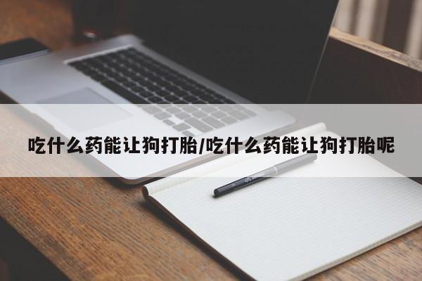 打胎药私人店联系方式吃什么药能让狗打胎/吃什么药能让狗打胎呢