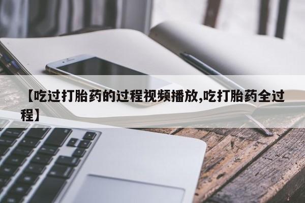 打胎药私人店联系方式【吃过打胎药的过程视频播放,吃打胎药全过程】