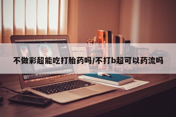 打胎药私人店联系方式不做彩超能吃打胎药吗/不打b超可以药流吗