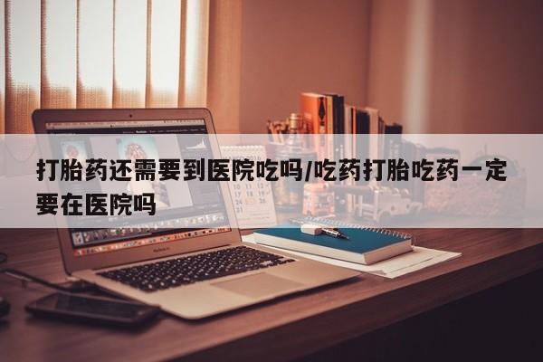 打胎药私人店联系方式打胎药还需要到医院吃吗/吃药打胎吃药一定要在医院吗