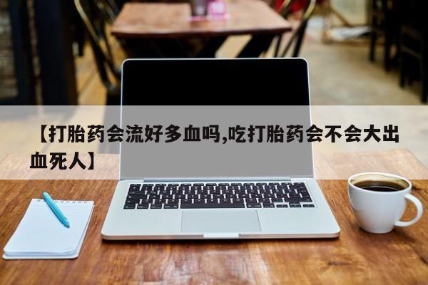 打胎药私人店联系方式【打胎药会流好多血吗,吃打胎药会不会大出血死人】