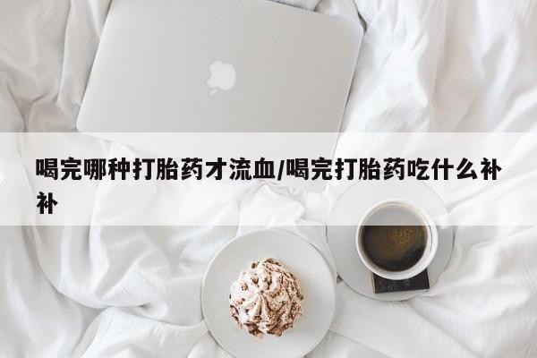打胎药私人店联系方式喝完哪种打胎药才流血/喝完打胎药吃什么补补