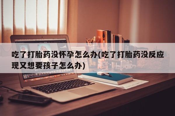 打胎药私人店联系方式吃了打胎药没怀孕怎么办(吃了打胎药没反应现又想要孩子怎么办)