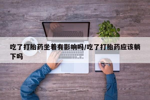 打胎药私人店联系方式吃了打胎药坐着有影响吗/吃了打胎药应该躺下吗