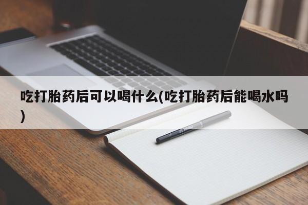 打胎药私人店联系方式吃打胎药后可以喝什么(吃打胎药后能喝水吗)