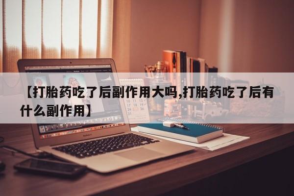 打胎药私人店联系方式【打胎药吃了后副作用大吗,打胎药吃了后有什么副作用】