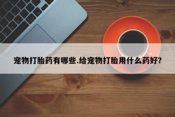 打胎药私人店联系方式宠物打胎药有哪些.给宠物打胎用什么药好？