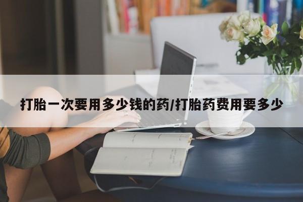 打胎药私人店联系方式打胎一次要用多少钱的药/打胎药费用要多少