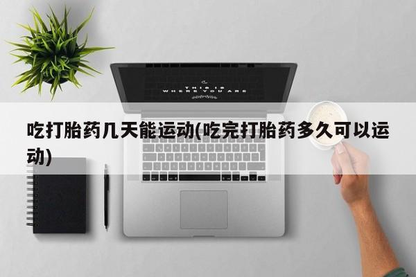 打胎药私人店联系方式吃打胎药几天能运动(吃完打胎药多久可以运动)