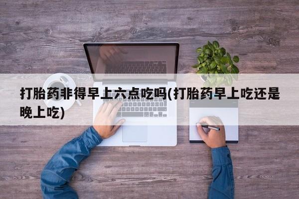 打胎药私人店联系方式打胎药非得早上六点吃吗(打胎药早上吃还是晚上吃)