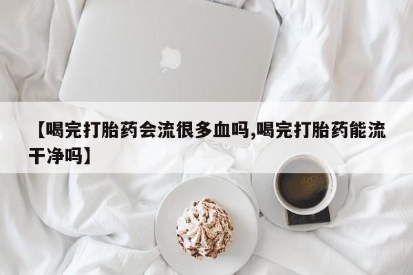 打胎药私人店联系方式【喝完打胎药会流很多血吗,喝完打胎药能流干净吗】